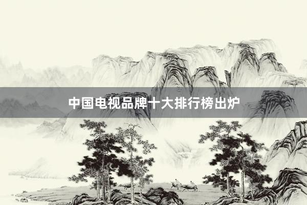 中国电视品牌十大排行榜出炉